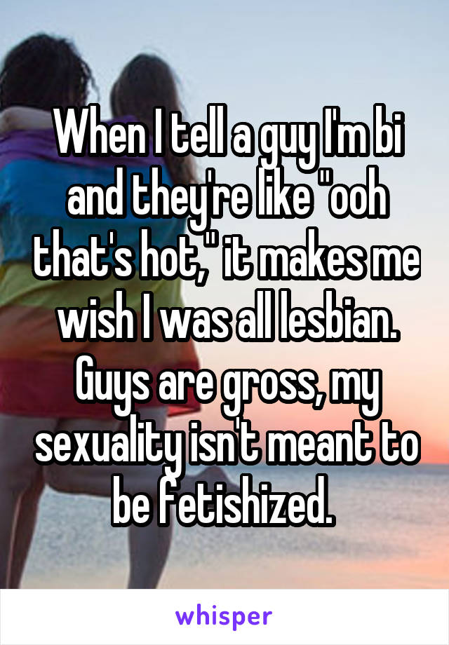 When I tell a guy I'm bi and they're like "ooh that's hot," it makes me wish I was all lesbian. Guys are gross, my sexuality isn't meant to be fetishized. 