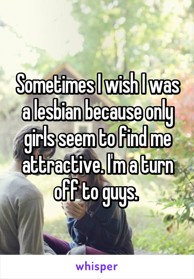 Sometimes I wish I was a lesbian because only girls seem to find me attractive. I'm a turn off to guys. 