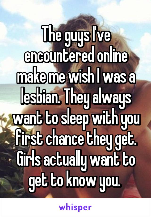 The guys I've encountered online make me wish I was a lesbian. They always want to sleep with you first chance they get. Girls actually want to get to know you. 