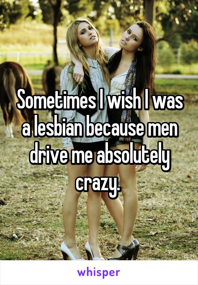 Sometimes I wish I was a lesbian because men drive me absolutely crazy. 