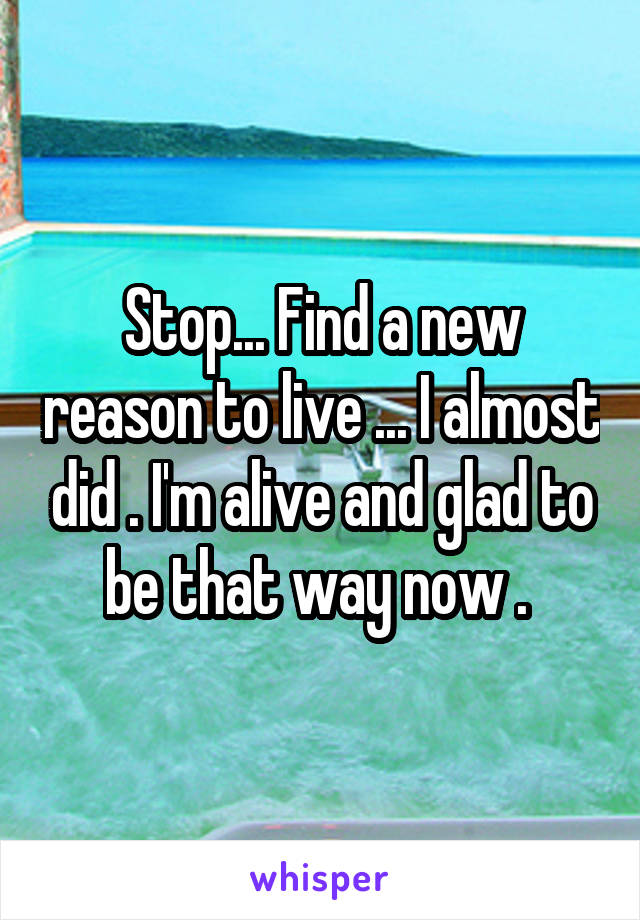 Stop... Find a new reason to live ... I almost did . I'm alive and glad to be that way now . 
