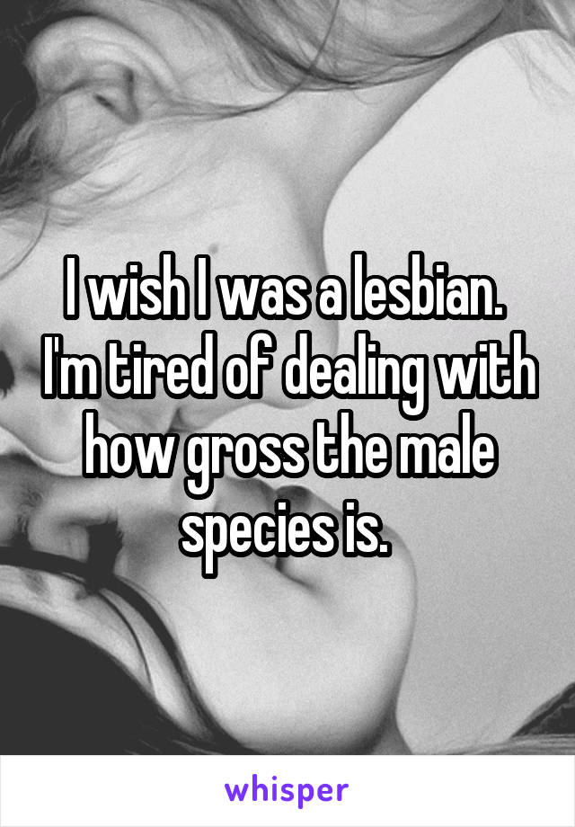 I wish I was a lesbian.  I'm tired of dealing with how gross the male species is. 