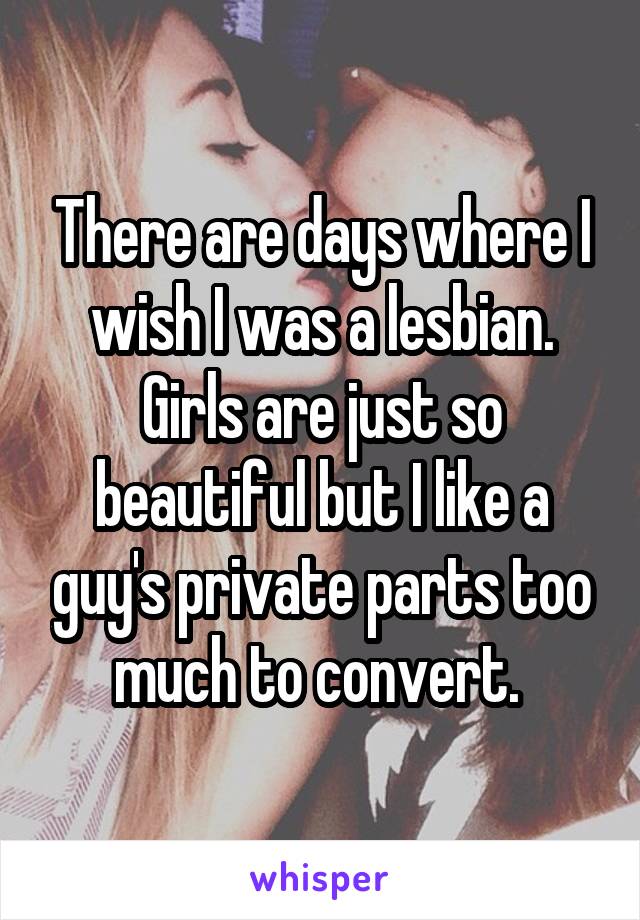 There are days where I wish I was a lesbian. Girls are just so beautiful but I like a guy's private parts too much to convert. 