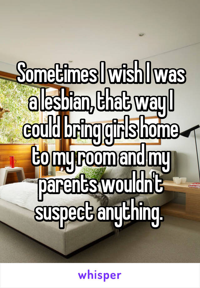 Sometimes I wish I was a lesbian, that way I could bring girls home to my room and my parents wouldn't suspect anything. 