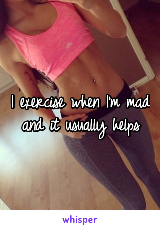 I exercise when I'm mad and it usually helps