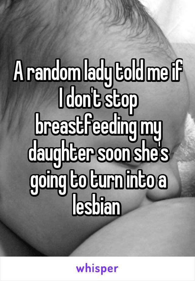 A random lady told me if I don't stop breastfeeding my daughter soon she's going to turn into a lesbian 