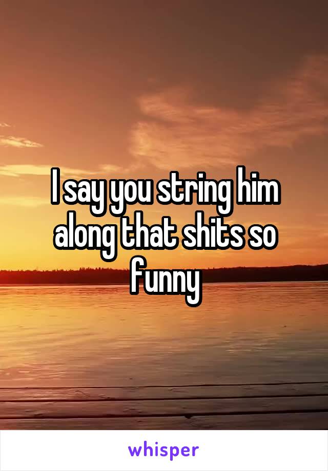 I say you string him along that shits so funny