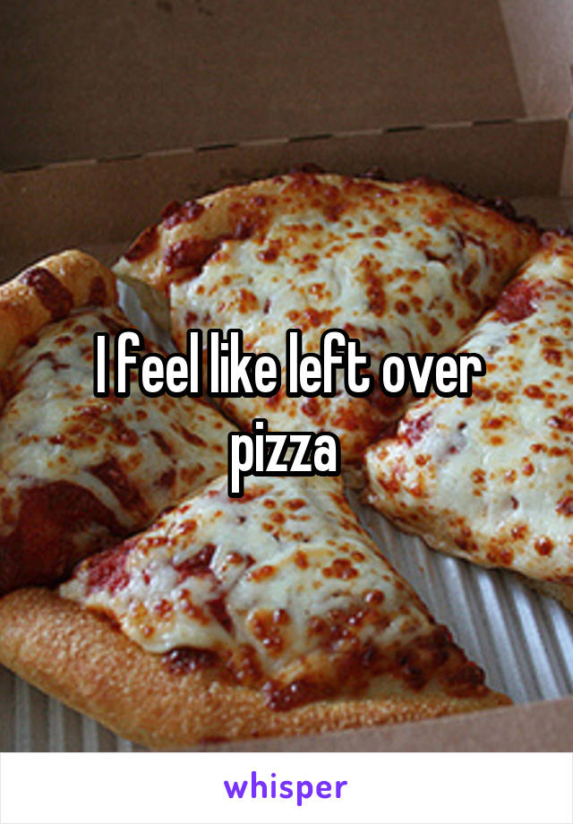 I feel like left over pizza 