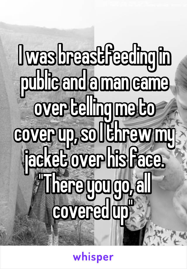 I was breastfeeding in public and a man came over telling me to cover up, so I threw my jacket over his face. "There you go, all covered up" 