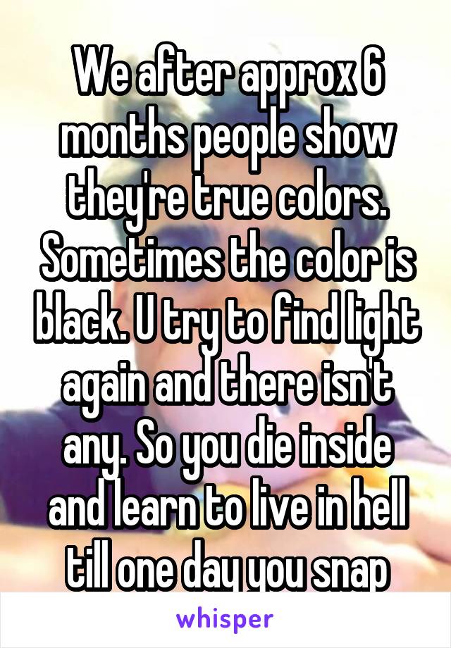 We after approx 6 months people show they're true colors. Sometimes the color is black. U try to find light again and there isn't any. So you die inside and learn to live in hell till one day you snap