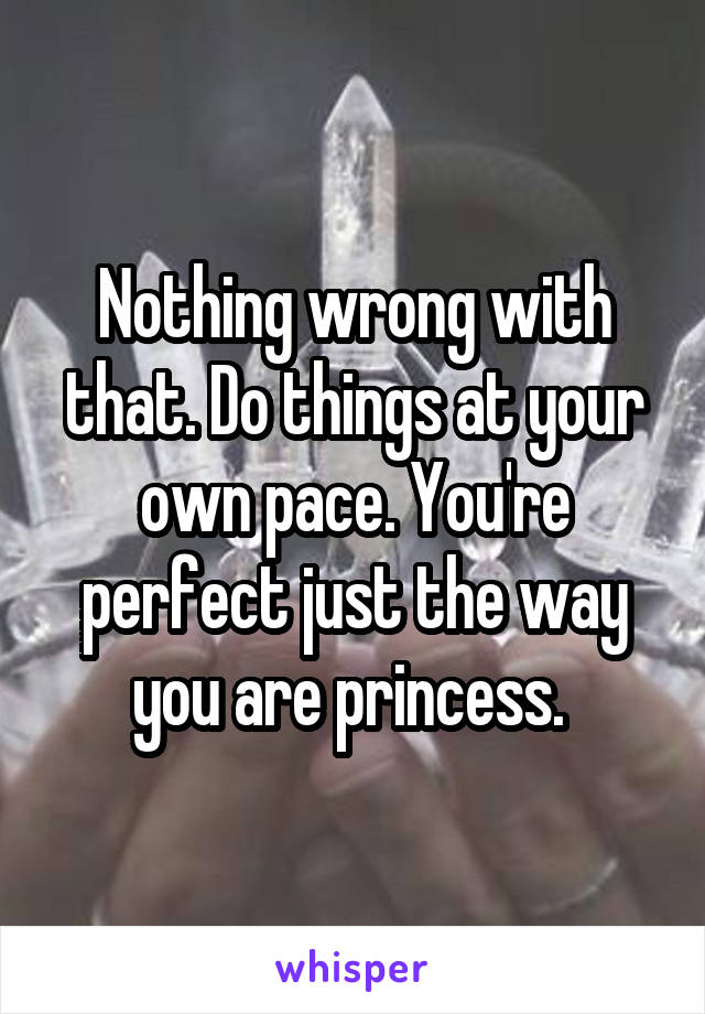 Nothing wrong with that. Do things at your own pace. You're perfect just the way you are princess. 
