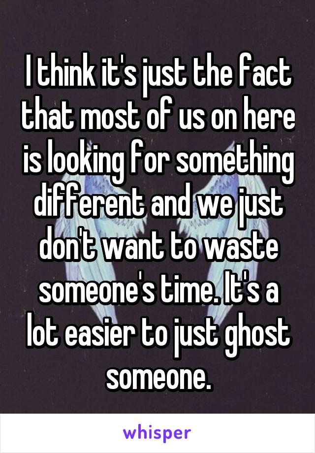 I think it's just the fact that most of us on here is looking for something different and we just don't want to waste someone's time. It's a lot easier to just ghost someone.