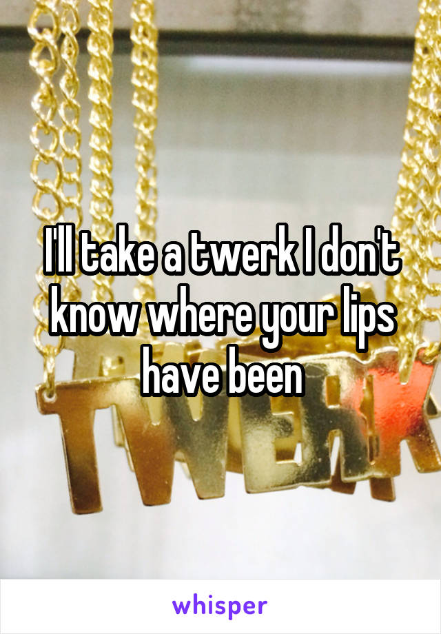 I'll take a twerk I don't know where your lips have been