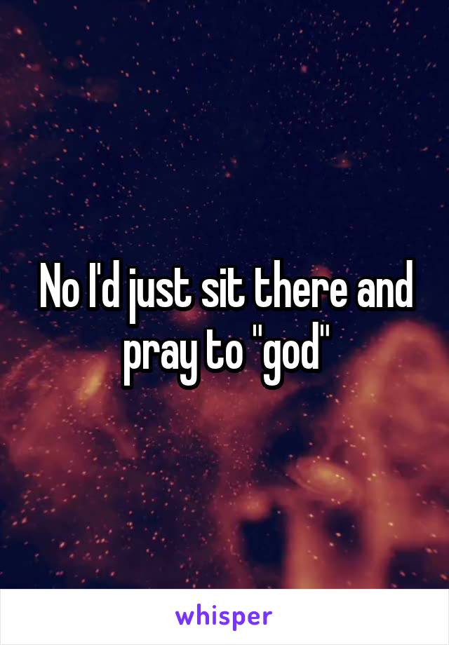 No I'd just sit there and pray to "god"
