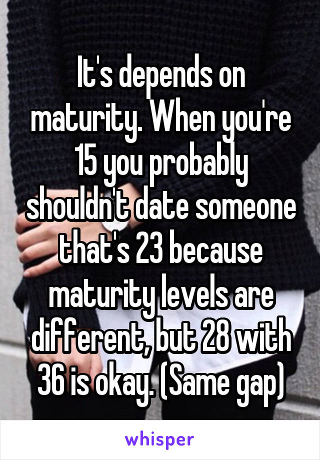 It's depends on maturity. When you're 15 you probably shouldn't date someone that's 23 because maturity levels are different, but 28 with 36 is okay. (Same gap)