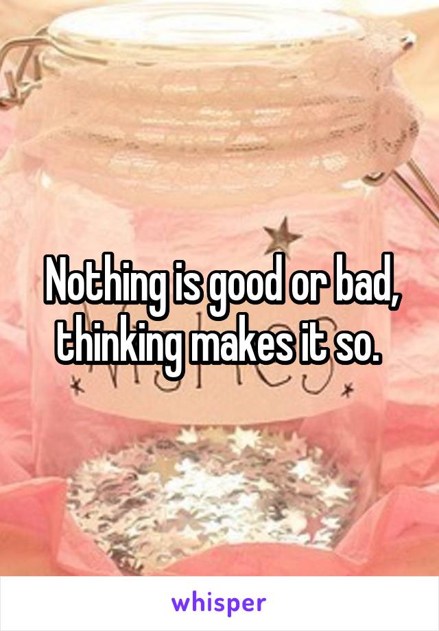 Nothing is good or bad, thinking makes it so. 