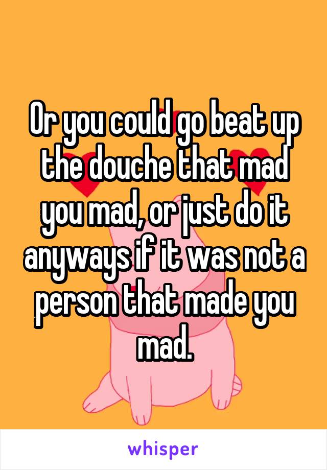 Or you could go beat up the douche that mad you mad, or just do it anyways if it was not a person that made you mad.