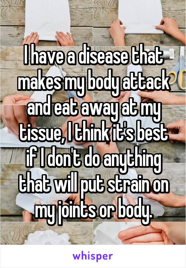 I have a disease that makes my body attack and eat away at my tissue, I think it's best if I don't do anything that will put strain on my joints or body.