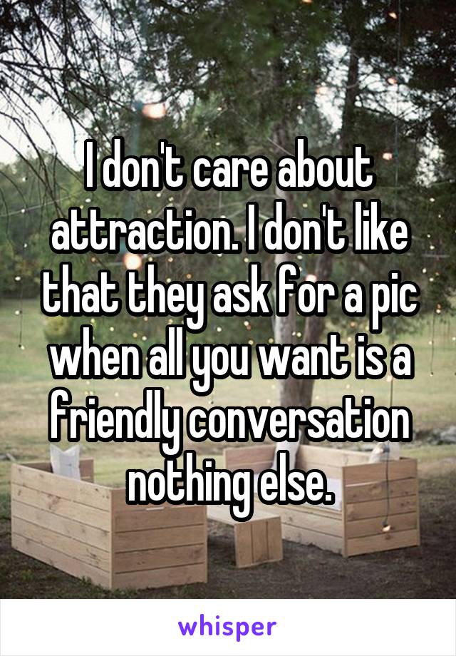 I don't care about attraction. I don't like that they ask for a pic when all you want is a friendly conversation nothing else.