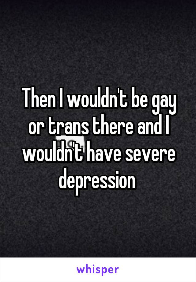 Then I wouldn't be gay or trans there and I wouldn't have severe depression 