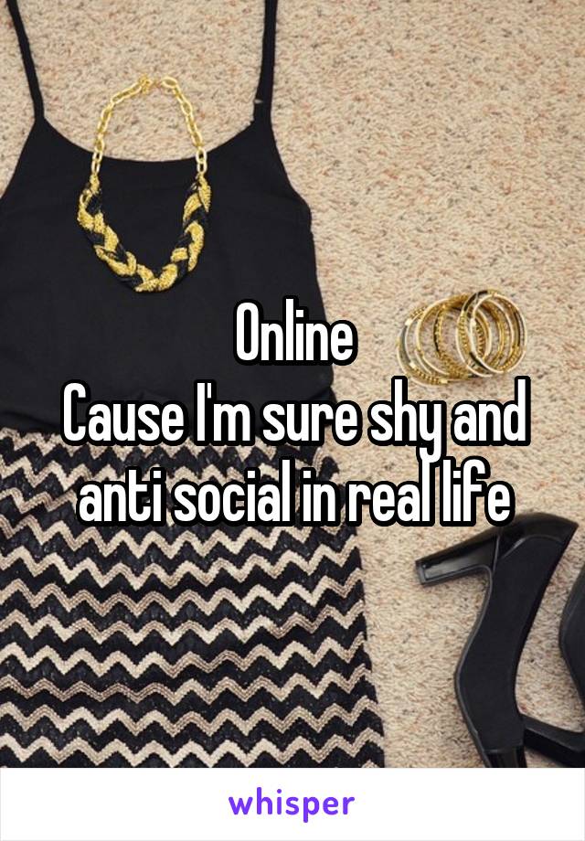 Online
Cause I'm sure shy and anti social in real life