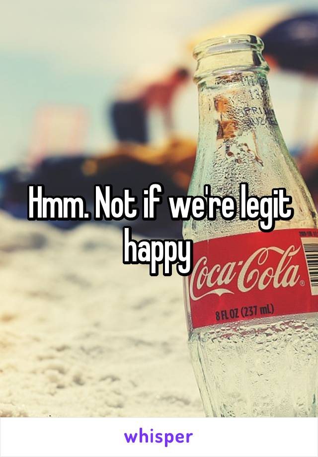 Hmm. Not if we're legit happy 