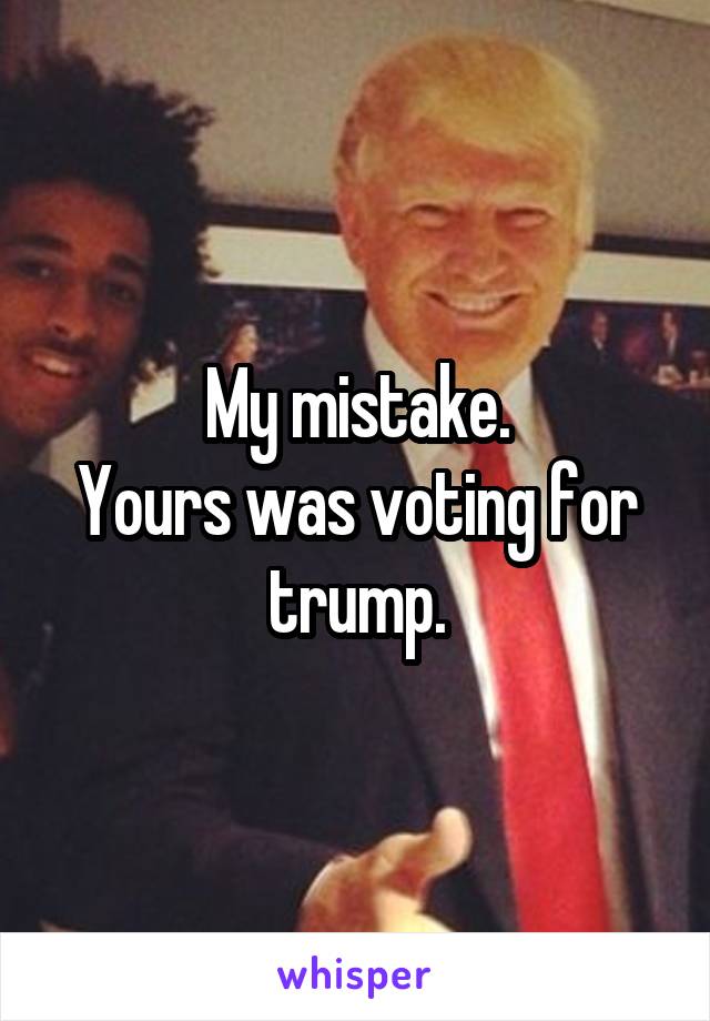 My mistake.
Yours was voting for trump.
