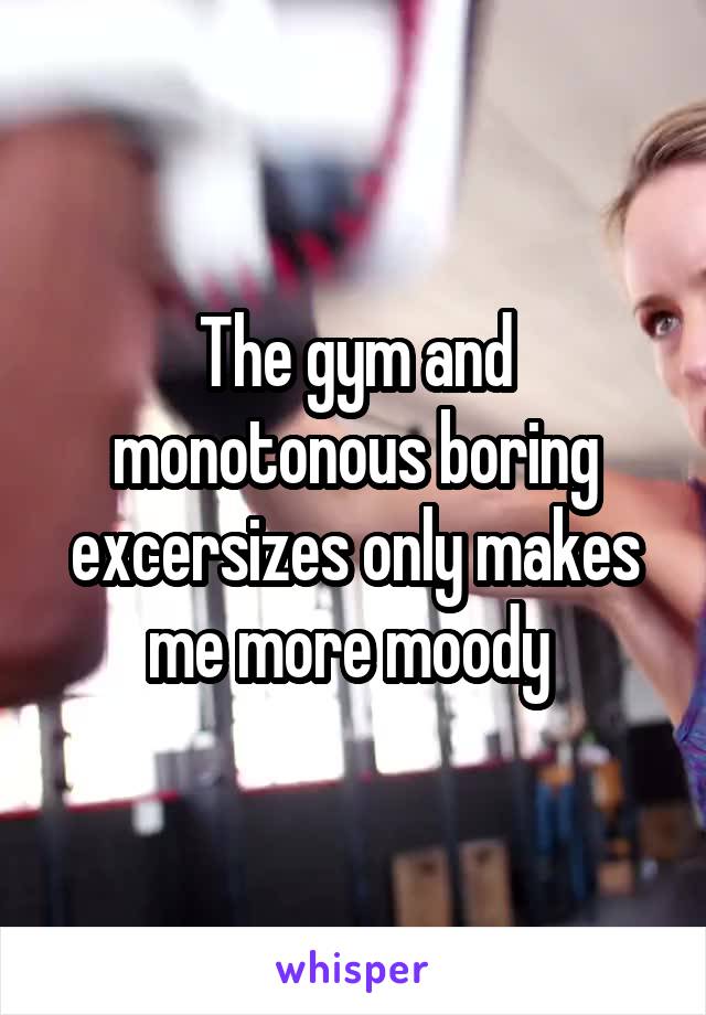The gym and monotonous boring excersizes only makes me more moody 