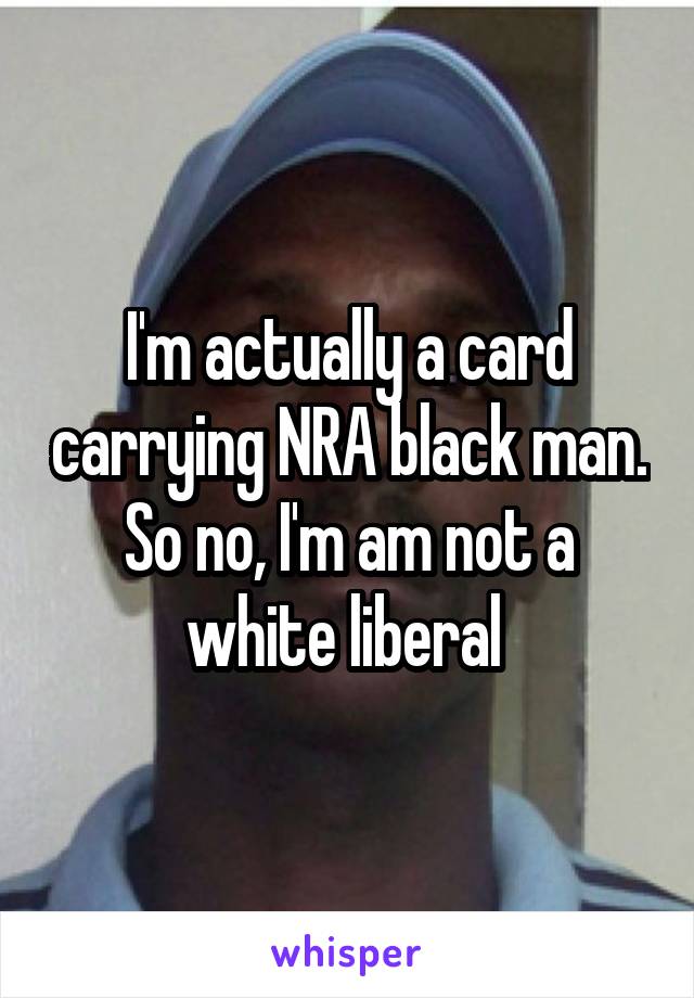 I'm actually a card carrying NRA black man.
So no, I'm am not a white liberal 