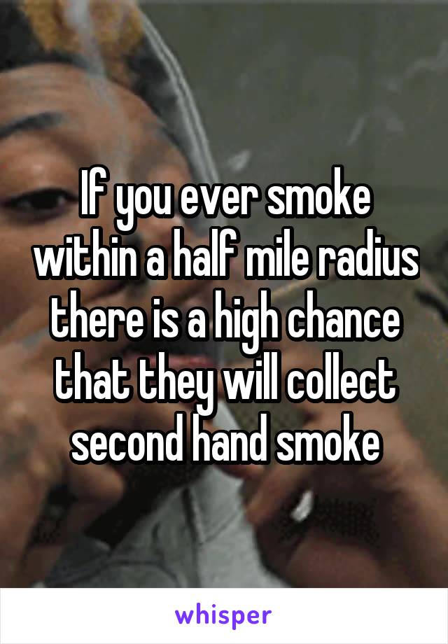 If you ever smoke within a half mile radius there is a high chance that they will collect second hand smoke