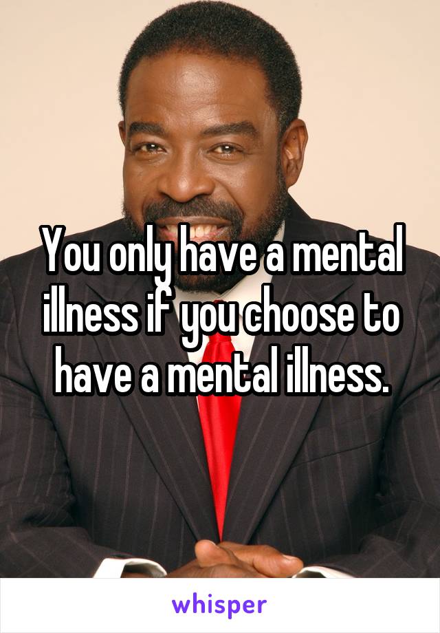 You only have a mental illness if you choose to have a mental illness.