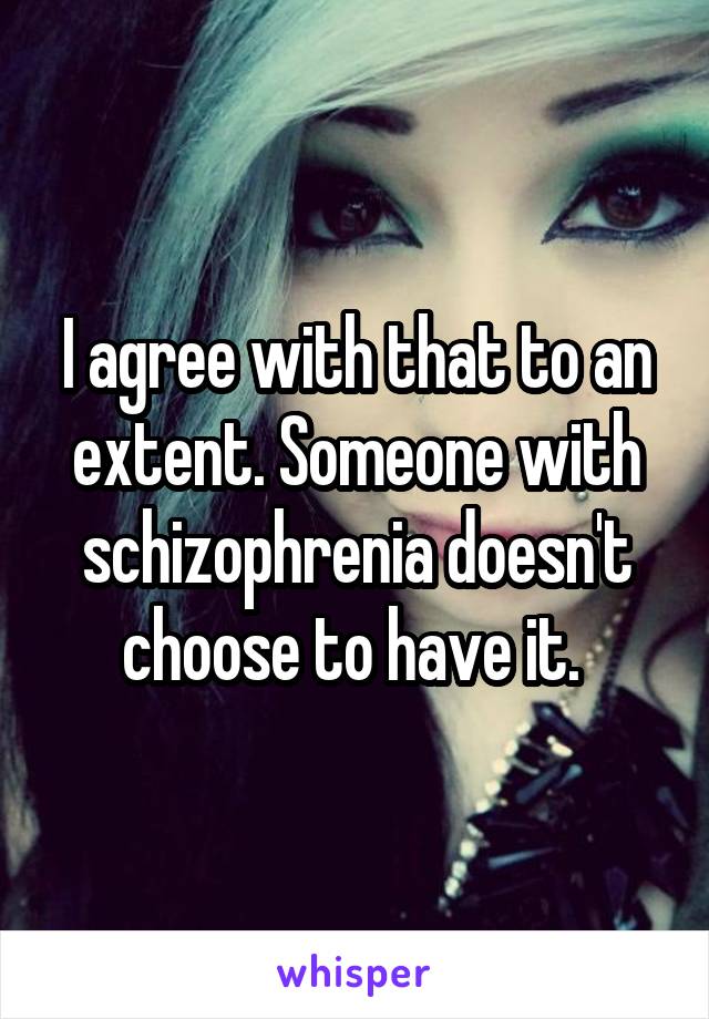 I agree with that to an extent. Someone with schizophrenia doesn't choose to have it. 