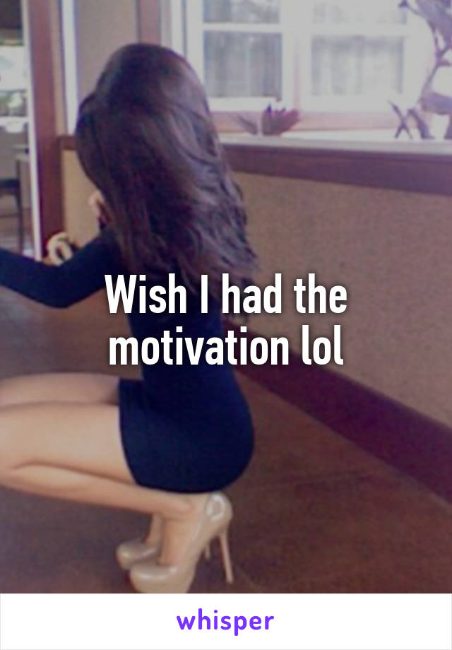 Wish I had the motivation lol