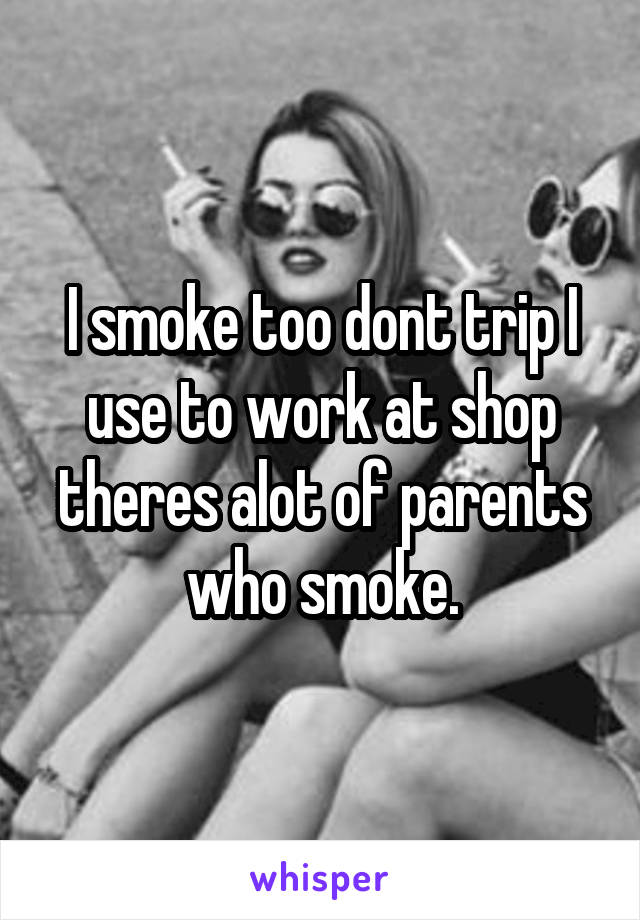 I smoke too dont trip I use to work at shop theres alot of parents who smoke.