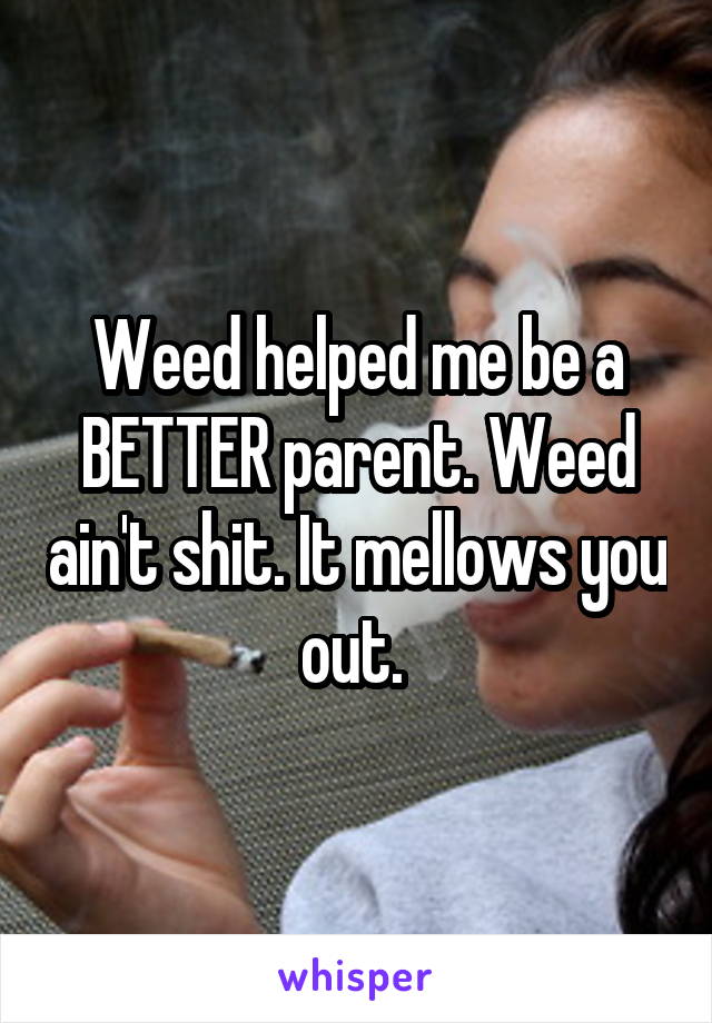 Weed helped me be a BETTER parent. Weed ain't shit. It mellows you out. 