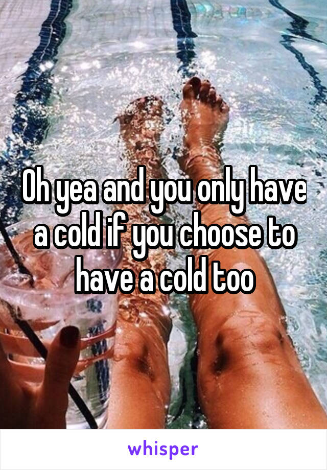 Oh yea and you only have a cold if you choose to have a cold too