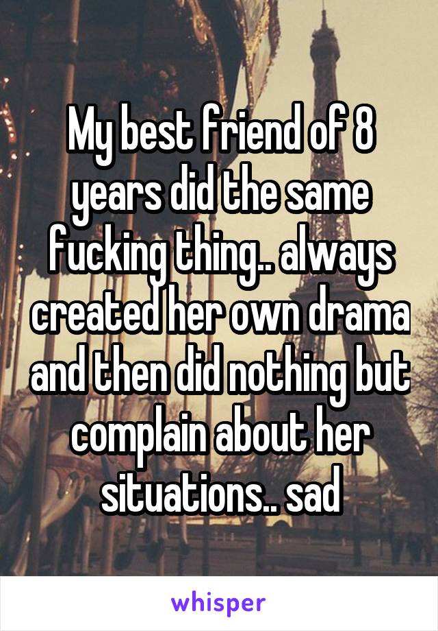 My best friend of 8 years did the same fucking thing.. always created her own drama and then did nothing but complain about her situations.. sad