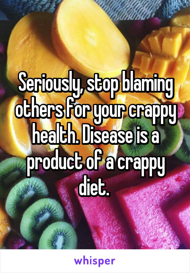 Seriously, stop blaming others for your crappy health. Disease is a product of a crappy diet. 