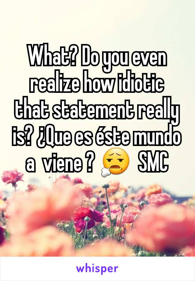 What? Do you even  realize how idiotic that statement really is? ¿Que es éste mundo a  viene ? 😧  SMC