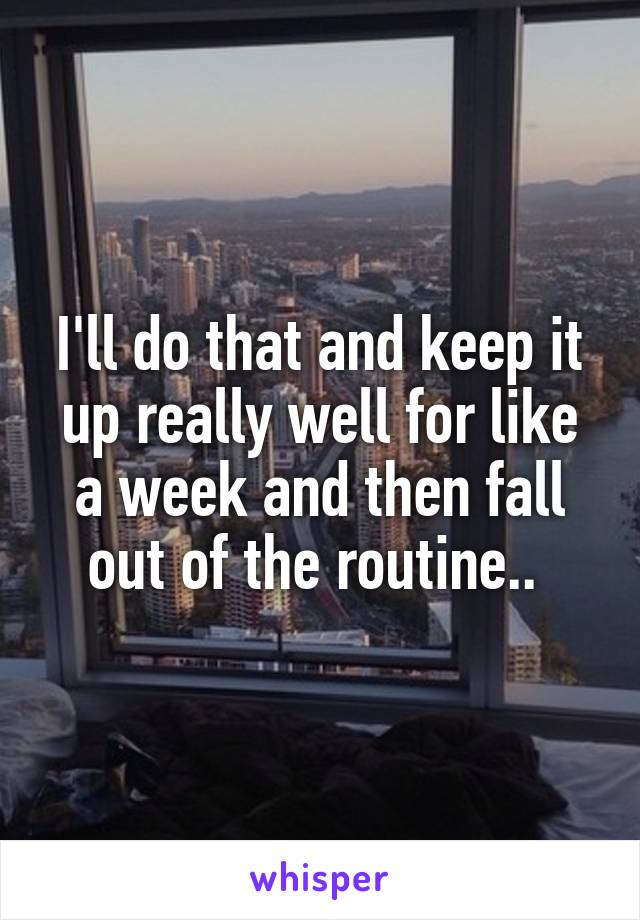 I'll do that and keep it up really well for like a week and then fall out of the routine.. 