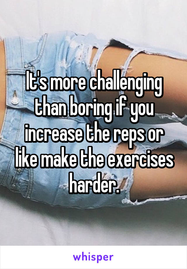It's more challenging than boring if you increase the reps or like make the exercises harder.