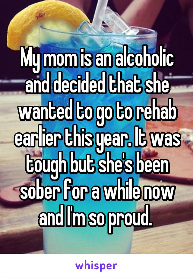 My mom is an alcoholic and decided that she wanted to go to rehab earlier this year. It was tough but she's been sober for a while now and I'm so proud. 