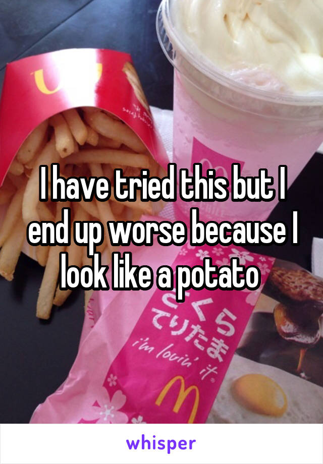 I have tried this but I end up worse because I look like a potato 