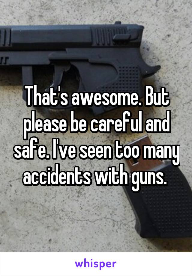 That's awesome. But please be careful and safe. I've seen too many accidents with guns. 