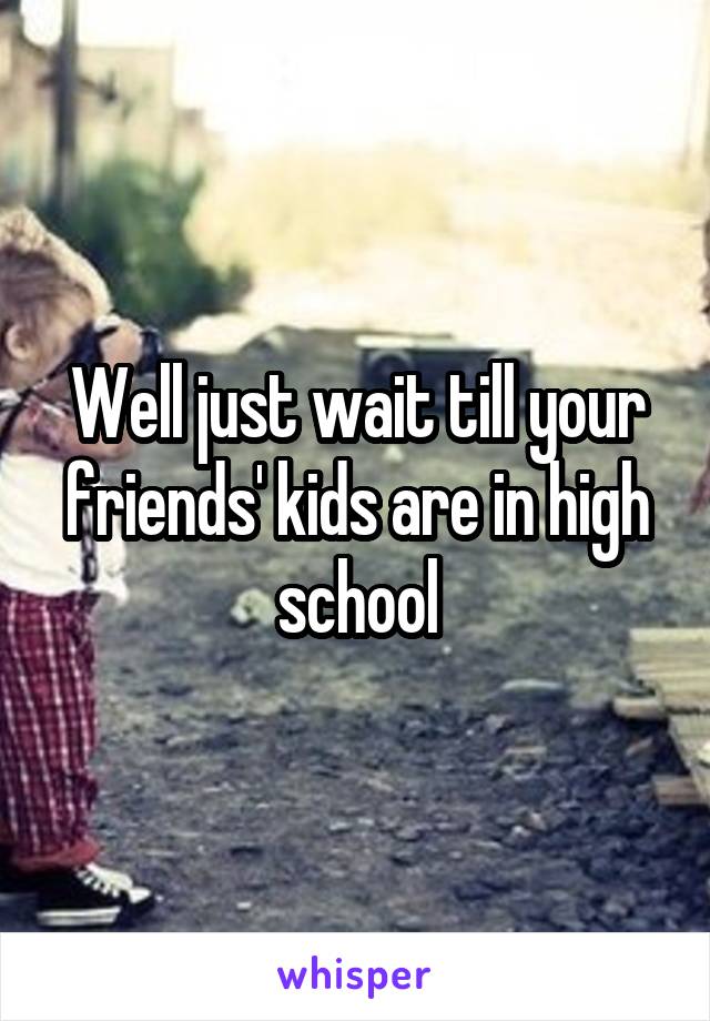 Well just wait till your friends' kids are in high school