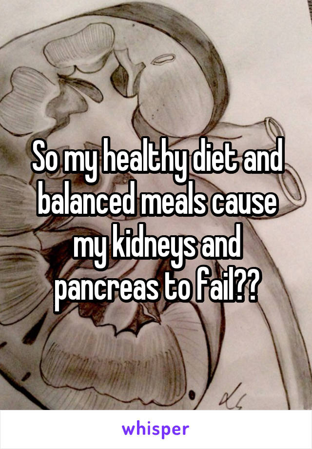 So my healthy diet and balanced meals cause my kidneys and pancreas to fail??