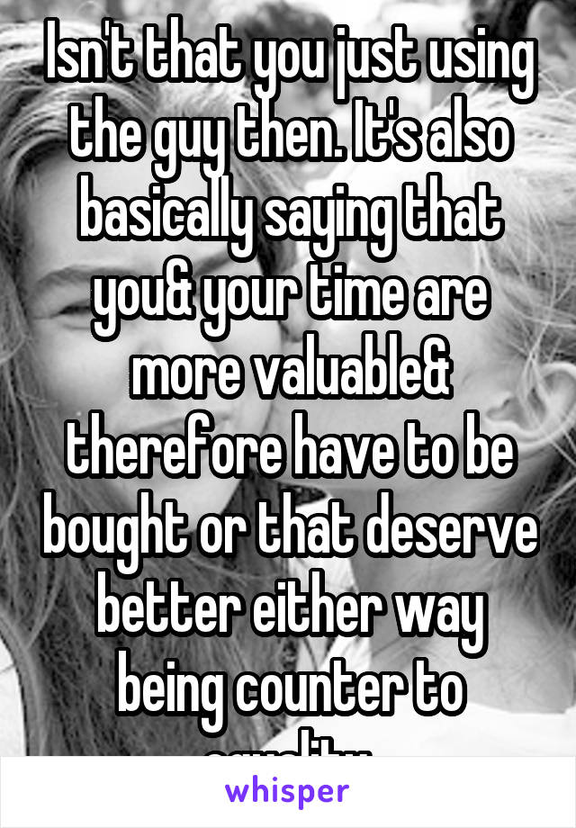 Isn't that you just using the guy then. It's also basically saying that you& your time are more valuable& therefore have to be bought or that deserve better either way being counter to equality.
