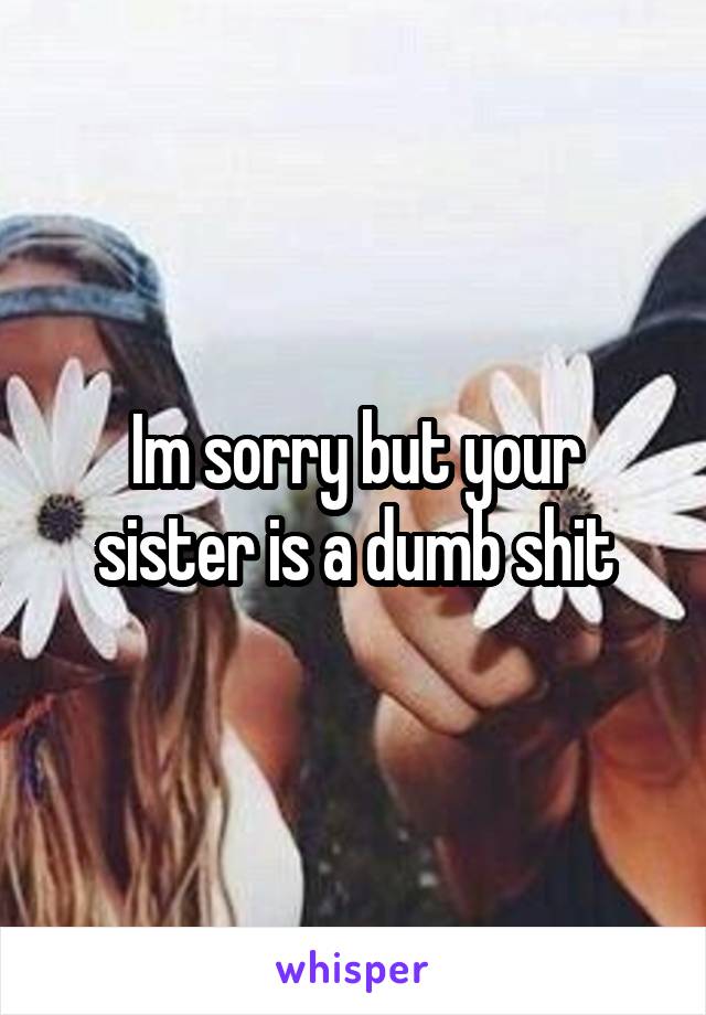 Im sorry but your sister is a dumb shit