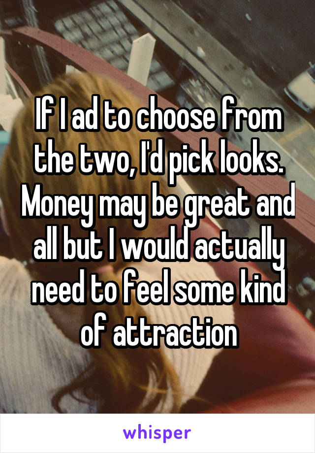 If I ad to choose from the two, I'd pick looks. Money may be great and all but I would actually need to feel some kind of attraction
