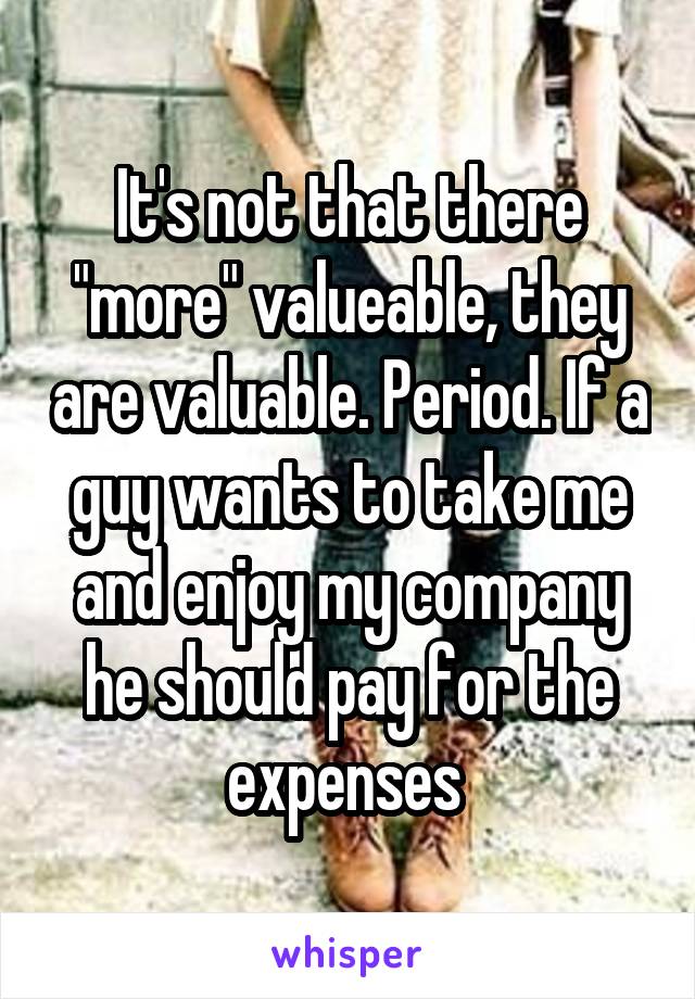 It's not that there "more" valueable, they are valuable. Period. If a guy wants to take me and enjoy my company he should pay for the expenses 